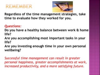 Regardless of the time management strategies, take
time to evaluate how they worked for you.
Questions:
Do you have a healthy balance between work & home
life?
Are you accomplishing most important tasks in your
life?
Are you investing enough time in your own personal
wellbeing?
Successful time management can result in greater
personal happiness, greater accomplishments at work,
increased productivity, and a more satisfying future.
 