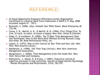  An Equal Opportunity Employer/Affirmative Action Organization
Committed to a Diverse Work Force Publication # HACE-E-71 May, 2008.
accessed: August 6th , 2013.
 Beckwith, S. (2006, July). Unleash Your PDA’s Power. Black Enterprise,36
(12),66.
 Covey, S. R., Merrill, A. R., & Merrill, R. R. (1994). First Things First: To
Live, to Love, to Learn, to Leave a Legacy. New York: Simon & Schuster.
 Dodd, P., & Sundheim, D. (2005). The 25 Best Time Management Tools
and Techniques: How to Get More Done Without Driving Yourself Crazy.
Ann Arbor, MI: Peak Performance Press, Inc.
 Lakein, A. (1973). How to Get Control of Your Time and Your Life. New
York: New America Library.
 MacKenzie, A. (1990). The Time Trap (3rd ed.). New York: American
Management Association.
 Morgenstern, J. (2004). Time Management from the Inside Out. New
York: Henry Holt and Company.
 Rubinsteim, J., Meyer, D. & Evans, J. (2001). Executive control of
cognitive processes in task switching. Journal of Experimental Psychology
– Human Perception and Performance, 27(4), 763-797.
 