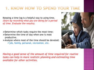 Keeping a time log is a helpful way to using time.
(Start by recording what you are doing for a period
of time. Evaluate the results).
Determine which tasks require the most time;
Determine the time of day when one is most
productive.
Analyze where most of the time should be devoted:
job, family, personal, recreation, etc.
Having a good sense of the amount of time required for routine
tasks can help in more realistic planning and estimating time
available for other activities.
 