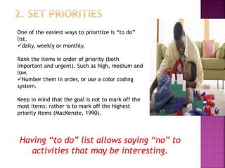 One of the easiest ways to prioritize is “to do”
list.
daily, weekly or monthly.
Rank the items in order of priority (both
important and urgent). Such as high, medium and
low.
Number them in order, or use a color coding
system.
Keep in mind that the goal is not to mark off the
most items; rather is to mark off the highest
priority items (MacKenzie, 1990).
Having “to do” list allows saying “no” to
activities that may be interesting.
 