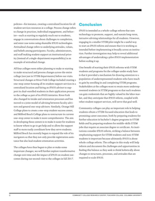 6 COMMUNITY COLLEGE RESEARCH CENTER | TEACHERS COLLEGE, COLUMBIA UNIVERSITY
policies—for instance, creating a centralized location for all
student services resources at a college. Process change refers
to change in practices, individual engagement, and behav-
ior—such as starting to regularly reach out to students,
engage in conversations about challenges to completion,
and enter case notes using shareable iPASS technologies.
Attitudinal change refers to underlying attitudes, values,
and beliefs among participants. Faculty, administrators,
and staff making student support an institutional prior-
ity (instead of a single-department responsibility) is an
example of attitudinal change.
All four colleges were either planning to make or starting
to make structural and process changes across the entire
college (not just in STEM departments) before our visits.
Structural changes at River Fork College included creating a
one-stop center housing all its student support services in a
centralized location and hiring an iPASS advisor to sup-
port its dual-enrolled students in their application process
to the college as part of its iPASS initiative. River Fork
also changed its intake and orientation processes and has
moved to a joint model of advising between faculty advi-
sors and general one-stop advisors. Similarly, Orange Hill
College plans to create a one-stop student success center,
and Milford Beach College plans to restructure its current
one-stop center to make it more comprehensive. The aim
in developing these centers is to make it easier for students
to know where to go to get help and to allow the support
staff to more easily coordinate how they serve students.
Milford Beach has recently begun to expand the role of its
navigators so that they not only provide registration assis-
tance but also lead student orientation activities.
The colleges have thus begun to plan or make some
important changes; we will further explore transformative
change over time and the impact of iPASS on student out-
comes during our second visit to the colleges in fall 2017.
Conclusion
iPASS is intended as a whole-college reform that uses
technology to promote, support, and sustain long-term,
intrusive advising relationships for all students. However,
engaging in a smaller STEM pilot might be a useful way
to start an iPASS reform and ensure that it is working as
intended before implementing it broadly across an institu-
tion. Further investigation may help to reveal additional
advantages of undertaking a pilot iPASS implementation
before scaling it up.
One benefit of starting their iPASS reforms with STEM
students and programs for the colleges under study here
is that it provided a mechanism for drawing attention to a
population of underrepresented students who have much
to gain by enrolling in and completing STEM programs.
Stakeholders at the colleges want to retain more underrep-
resented students in STEM programs so that such students
can gain credentials that are highly valued in the labor mar-
ket, and they anticipate that iPASS reform, coupled with
other student support services, will serve that goal well.
Community colleges can play an important role in helping
students obtain a STEM-focused education that leads to
promising career outcomes, both by preparing students for
further education in bachelor’s degree programs in STEM
fields and by preparing students for middle-skills STEM
jobs that require an associate degree or certificate. As insti-
tutions consider iPASS reform, striking a balance between
emphasizing support for STEM students and non-STEM
students is important because ultimately iPASS is about
whole-college reform. The colleges in this study will help
inform and document the challenges and opportunities in
finding this balance as they seek to think holistically about
changes to structures, processes, and attitudes that are
required to scale iPASS.
 