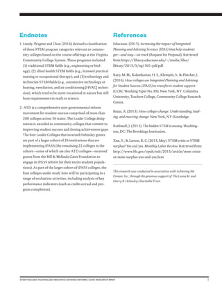 7STEM-FOCUSED TECHNOLOGY-MEDIATED ADVISING REFORM | CCRC RESEARCH BRIEF
Endnotes
1.	Lundy-Wagner and Chan (2016) devised a classification
of three STEM program categories relevant to commu-
nity colleges based on the course offerings at the Virginia
Community College System. These programs included:
(1) traditional STEM fields (e.g., engineering or biol-
ogy); (2) allied health STEM fields (e.g., licensed practical
nursing or occupational therapy); and (3) technology and
technician STEM fields (e.g., automotive technology or
heating, ventilation, and air conditioning [HVAC] techni-
cian), which tend to be more vocational in nature but still
have requirements in math or science.
2.	ATD is a comprehensive non-governmental reform
movement for student success comprised of more than
200 colleges across 36 states. The Leader College desig-
nation is awarded to community colleges that commit to
improving student success and closing achievement gaps.
The four Leader Colleges that received Helmsley grants
are part of a larger cohort of 26 institutions that are
implementing iPASS (the remaining 22 colleges in the
cohort—some of which are also ATD colleges—received
grants from the Bill & Melinda Gates Foundation to
engage in iPASS reform for their entire student popula-
tions). As part of the larger cohort of iPASS colleges, the
four colleges under study here will be participating in a
range of evaluation activities, including analysis of key
performance indicators (such as credit accrual and pro-
gram completion).
References
Educause. (2015). Increasing the impact of Integrated
Planning and Advising Services (IPAS) that help students
get—and stay—on track (Request for Proposal). Retrieved
from https://library.educause.edu/~/media/files/
library/2015/5/ng1501-pdf.pdf
Karp, M. M., Kalamkarian, H. S., Klempin, S., & Fletcher, J.
(2016). How colleges use Integrated Planning and Advising
for Student Success (iPASS) to transform student support
(CCRC Working Paper No. 89). New York, NY: Columbia
University, Teachers College, Community College Research
Center.
Kezar, A. (2013). How colleges change: Understanding, lead-
ing, and enacting change. New York, NY: Routledge.
Rothwell, J. (2013). The hidden STEM economy. Washing-
ton, DC: The Brookings Institution.
Xue, Y., & Larson, R. C. (2015, May). STEM crisis or STEM
surplus? Yes and yes. Monthly Labor Review. Retrieved from
http://www.bls.gov/opub/mlr/2015/article/stem-crisis-
or-stem-surplus-yes-and-yes.htm
This research was conducted in association with Achieving the
Dream, Inc., through the generous support of  The Leona M. and
Harry B. Helmsley Charitable Trust.
 