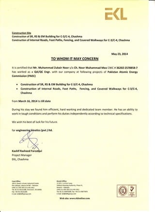 ffi,B{
rffi
%ffi*
Construction Site
Construction of SR, RS & EM Building tor C-3lC-4, Chashma
Construction of lnternal Roads, Foot Paths, Fencing, and Covered Walkways for C-3/C-4, Chashma
May23,2OL4
It is certified that Mr. Muhammad Zubair Noor s/o Ch. Noor Muhammad Meo CNIC # 36202-2578858-7
has worked as a QA/QC Engr. with our company at following projects of Pakistan Atomic Energy
Commission (PAEC)
Construction of SR, RS & EM Building tor C-3lC-4, Chashma
Construction of lnternal Roads, Foot Paths, Fencing, and Covered Walkways lor C-3lC-4,
Chashma
from March L6,2Ot4 to tilldate
During his stay we found him efficient, hard working and dedicated team member. He has an ability to
work in tough conditions and perform his duties independently according to technical specifications.
We wish his best of luck for his future.
for engin (pvt.)ltd.
Kashif Rasheed
Project Manager
EKL, Chashma
a
a
liead Office;
104-S, Quaid -e-Azam lndustrial Estate,
Kot Lakhpat, Lahore-s4760 - Pakistan.
UAN 111-355-355 (111-EKL-EKL)
Tel: 92-42-35151308, 35151317, 35118581
Fax: +92-42-35151281
E-mail: ekl@ddfcgroup.com
Branch Otfice:
12-Dl1, 1 st Gizri Lane,
Defence Housing Authority, Phase lV,
Karachi - Pakistan.
UAN 111-3ss-355 (111-EKL-EKL)
Iel: 92-2 1-35870289, Fax: +92-2L-35877870
E-mail: ekl@ddfcgroup.com
Web site: www.eklonline.com
U KAS
 