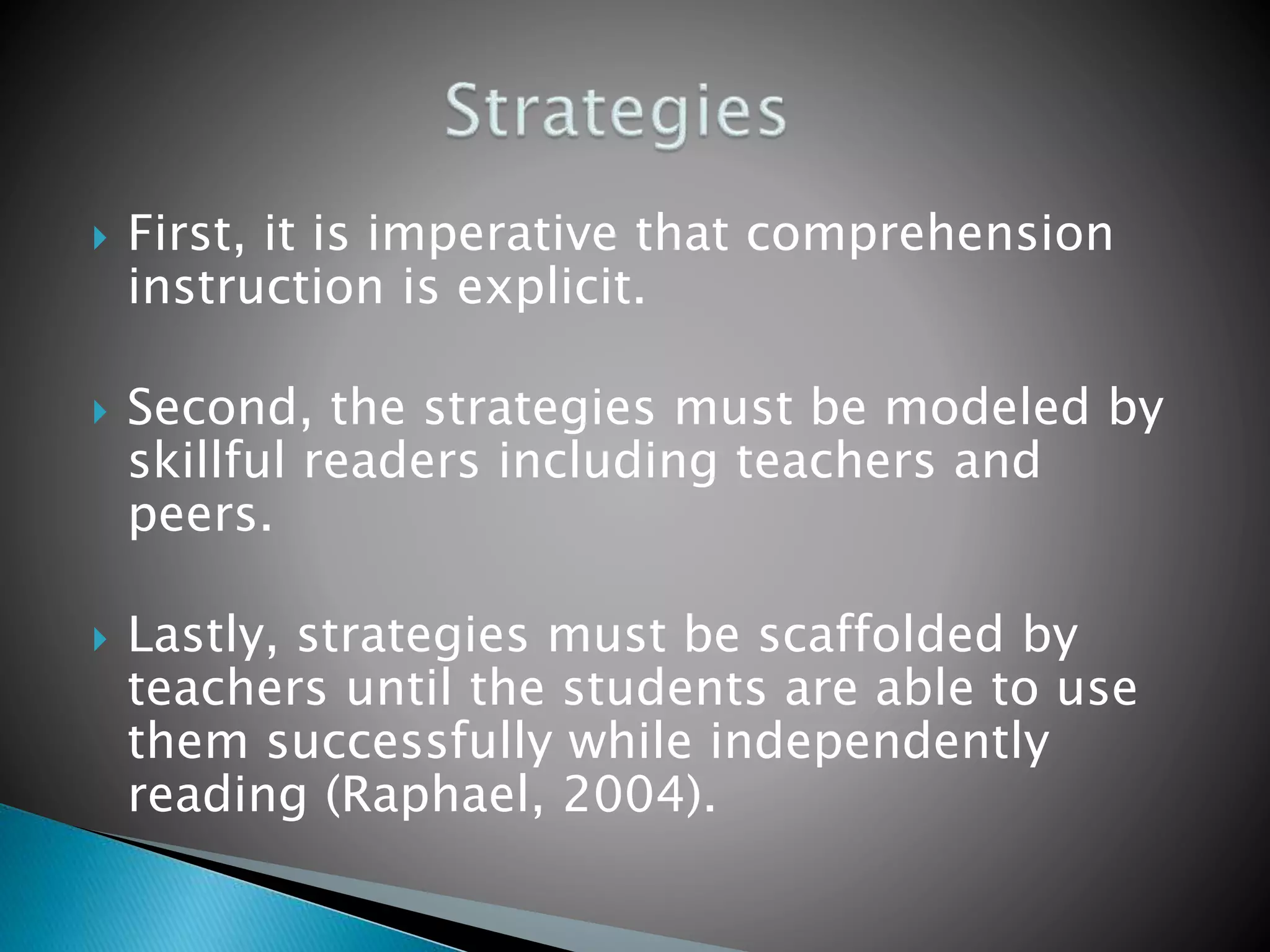  First, it is imperative that comprehension
instruction is explicit.
 Second, the strategies must be modeled by
skillful readers including teachers and
peers.
 Lastly, strategies must be scaffolded by
teachers until the students are able to use
them successfully while independently
reading (Raphael, 2004).
 