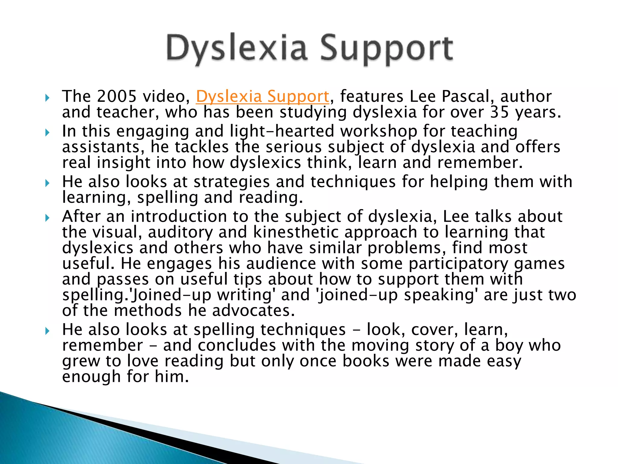  The 2005 video, Dyslexia Support, features Lee Pascal, author
and teacher, who has been studying dyslexia for over 35 years.
 In this engaging and light-hearted workshop for teaching
assistants, he tackles the serious subject of dyslexia and offers
real insight into how dyslexics think, learn and remember.
 He also looks at strategies and techniques for helping them with
learning, spelling and reading.
 After an introduction to the subject of dyslexia, Lee talks about
the visual, auditory and kinesthetic approach to learning that
dyslexics and others who have similar problems, find most
useful. He engages his audience with some participatory games
and passes on useful tips about how to support them with
spelling.'Joined-up writing' and 'joined-up speaking' are just two
of the methods he advocates.
 He also looks at spelling techniques - look, cover, learn,
remember - and concludes with the moving story of a boy who
grew to love reading but only once books were made easy
enough for him.
 