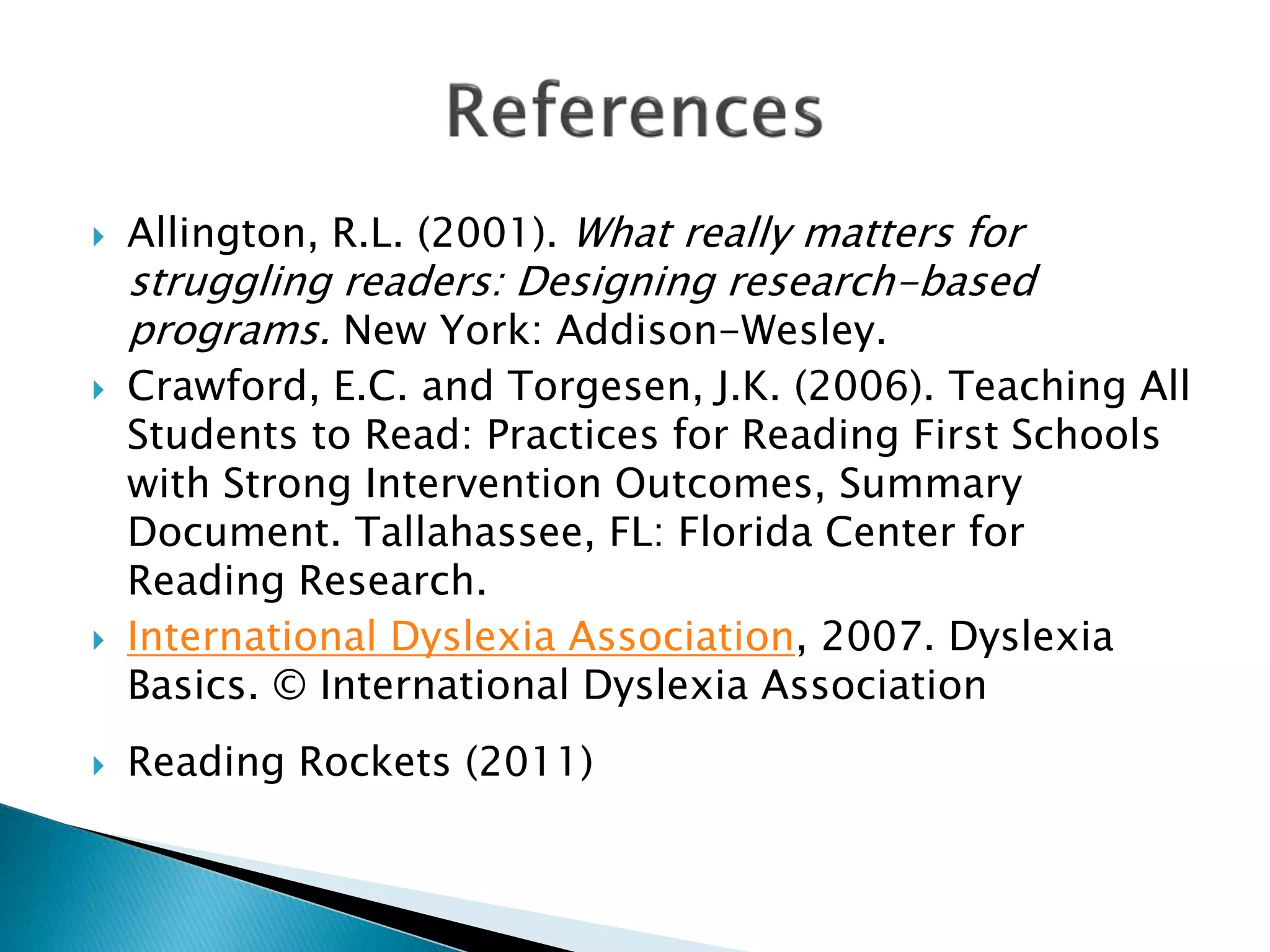  Allington, R.L. (2001). What really matters for
struggling readers: Designing research-based
programs. New York: Addison-Wesley.
 Crawford, E.C. and Torgesen, J.K. (2006). Teaching All
Students to Read: Practices for Reading First Schools
with Strong Intervention Outcomes, Summary
Document. Tallahassee, FL: Florida Center for
Reading Research.
 International Dyslexia Association, 2007. Dyslexia
Basics. © International Dyslexia Association
 Reading Rockets (2011)
 