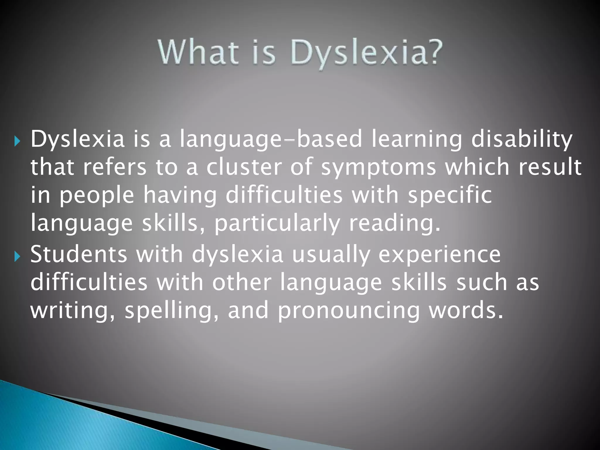  Dyslexia is a language-based learning disability
that refers to a cluster of symptoms which result
in people having difficulties with specific
language skills, particularly reading.
 Students with dyslexia usually experience
difficulties with other language skills such as
writing, spelling, and pronouncing words.
 