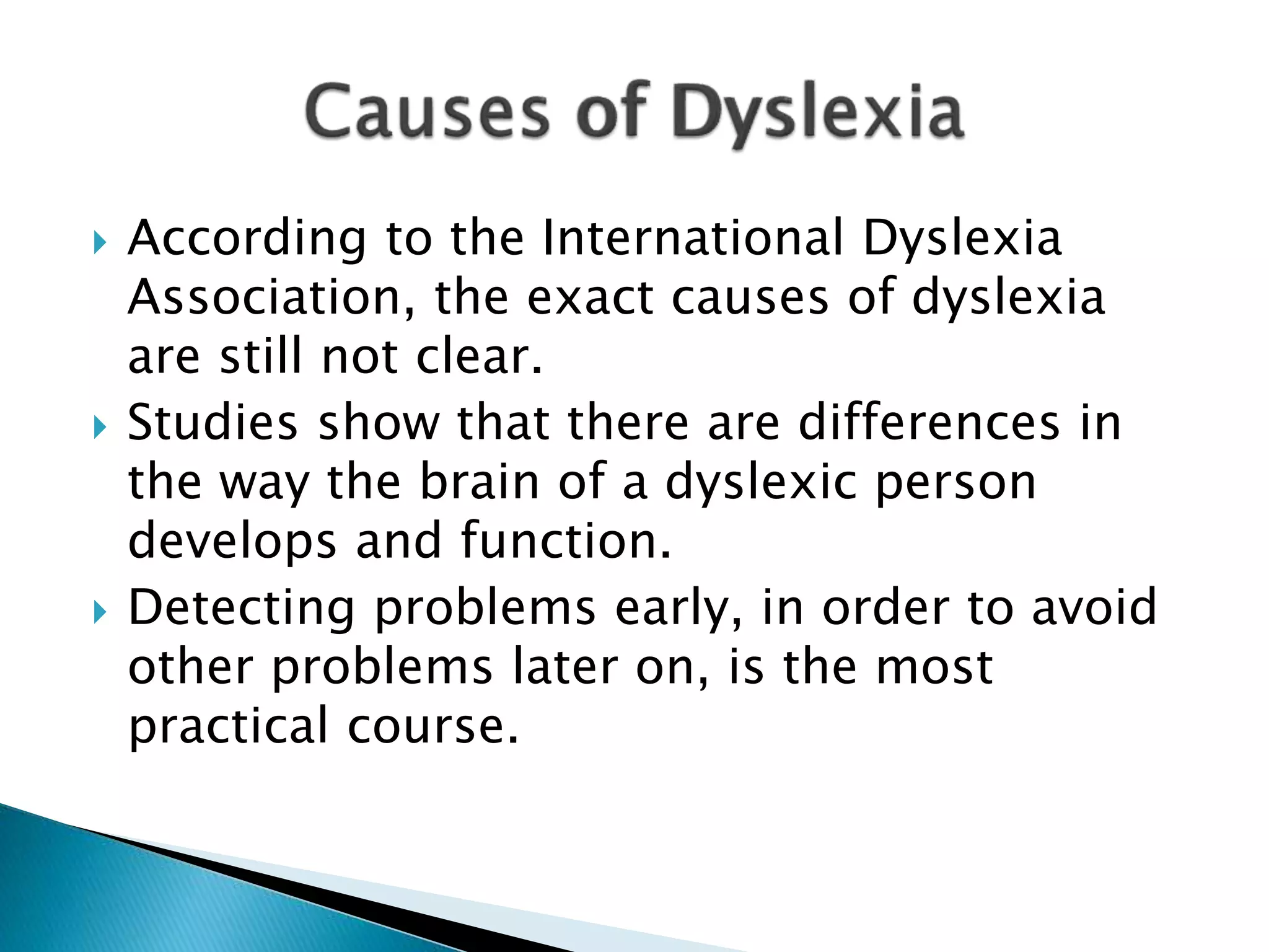  According to the International Dyslexia
Association, the exact causes of dyslexia
are still not clear.
 Studies show that there are differences in
the way the brain of a dyslexic person
develops and function.
 Detecting problems early, in order to avoid
other problems later on, is the most
practical course.
 