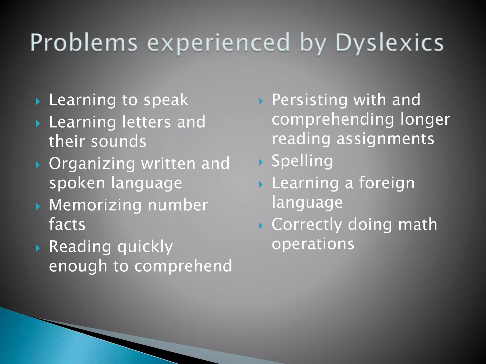  Learning to speak
 Learning letters and
their sounds
 Organizing written and
spoken language
 Memorizing number
facts
 Reading quickly
enough to comprehend
 Persisting with and
comprehending longer
reading assignments
 Spelling
 Learning a foreign
language
 Correctly doing math
operations
 