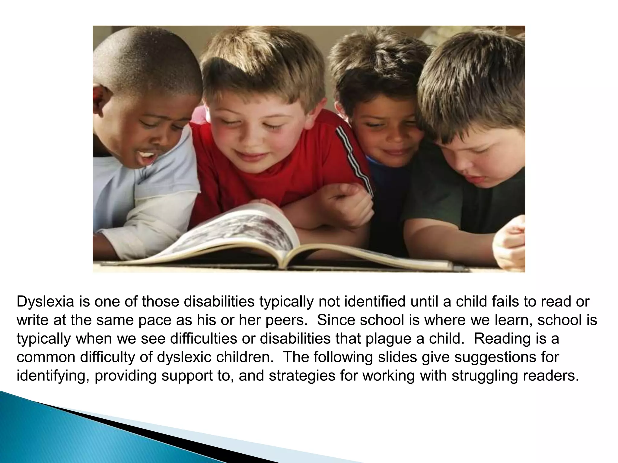 Dyslexia is one of those disabilities typically not identified until a child fails to read or
write at the same pace as his or her peers. Since school is where we learn, school is
typically when we see difficulties or disabilities that plague a child. Reading is a
common difficulty of dyslexic children. The following slides give suggestions for
identifying, providing support to, and strategies for working with struggling readers.
 