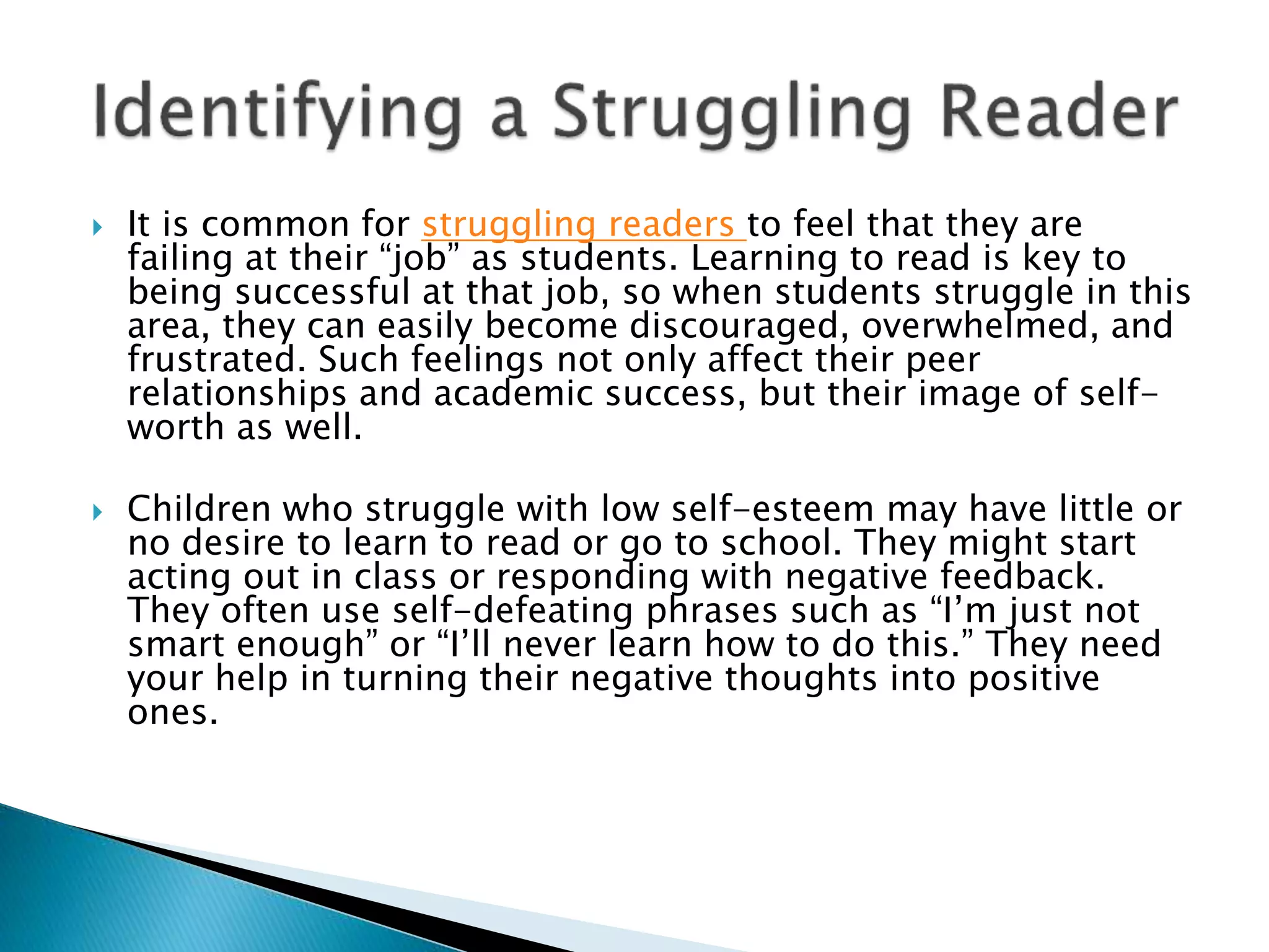  It is common for struggling readers to feel that they are
failing at their “job” as students. Learning to read is key to
being successful at that job, so when students struggle in this
area, they can easily become discouraged, overwhelmed, and
frustrated. Such feelings not only affect their peer
relationships and academic success, but their image of self-
worth as well.
 Children who struggle with low self-esteem may have little or
no desire to learn to read or go to school. They might start
acting out in class or responding with negative feedback.
They often use self-defeating phrases such as “I’m just not
smart enough” or “I’ll never learn how to do this.” They need
your help in turning their negative thoughts into positive
ones.
 