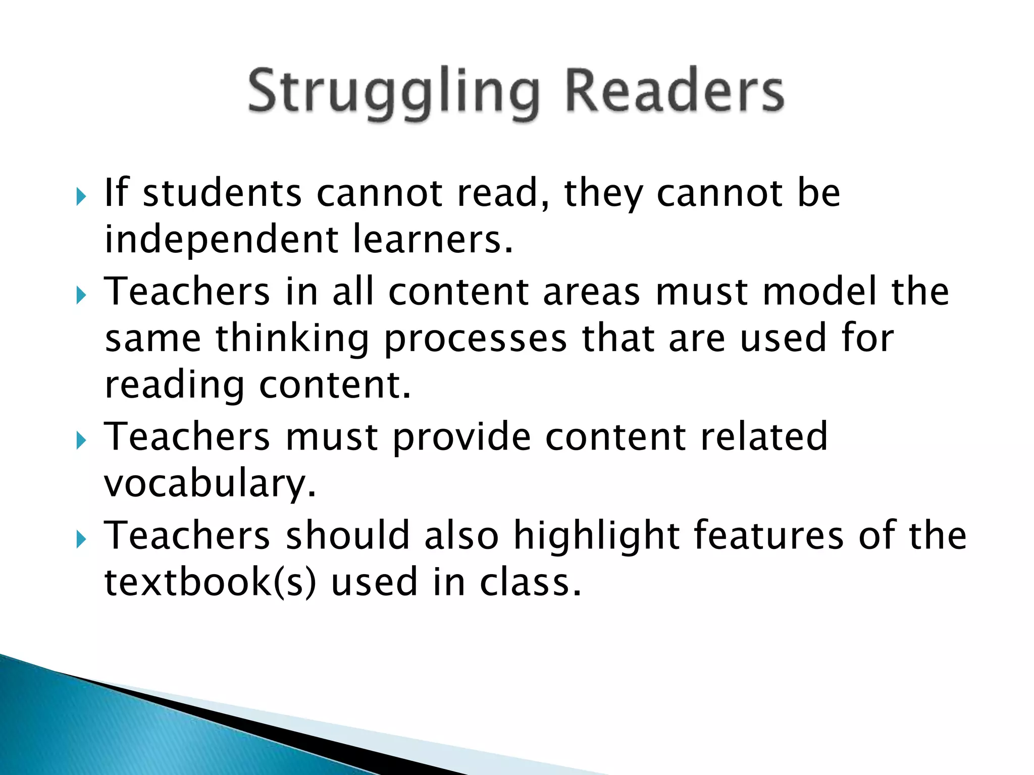  If students cannot read, they cannot be
independent learners.
 Teachers in all content areas must model the
same thinking processes that are used for
reading content.
 Teachers must provide content related
vocabulary.
 Teachers should also highlight features of the
textbook(s) used in class.
 