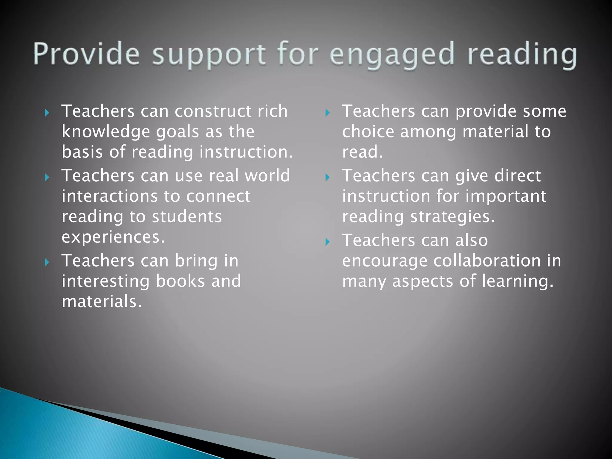  Teachers can construct rich
knowledge goals as the
basis of reading instruction.
 Teachers can use real world
interactions to connect
reading to students
experiences.
 Teachers can bring in
interesting books and
materials.
 Teachers can provide some
choice among material to
read.
 Teachers can give direct
instruction for important
reading strategies.
 Teachers can also
encourage collaboration in
many aspects of learning.
 