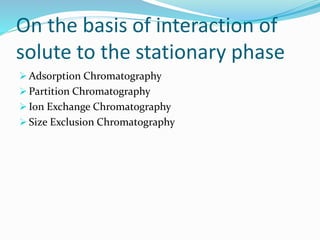 On the basis of interaction of
solute to the stationary phase
 Adsorption Chromatography
 Partition Chromatography
 Ion Exchange Chromatography
 Size Exclusion Chromatography
 
