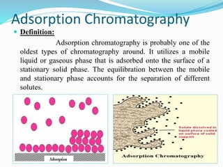 Adsorption Chromatography
 Definition:
Adsorption chromatography is probably one of the
oldest types of chromatography around. It utilizes a mobile
liquid or gaseous phase that is adsorbed onto the surface of a
stationary solid phase. The equilibration between the mobile
and stationary phase accounts for the separation of different
solutes.
 