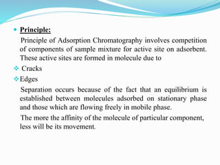  Principle:
Principle of Adsorption Chromatography involves competition
of components of sample mixture for active site on adsorbent.
These active sites are formed in molecule due to
 Cracks
Edges
Separation occurs because of the fact that an equilibrium is
established between molecules adsorbed on stationary phase
and those which are flowing freely in mobile phase.
The more the affinity of the molecule of particular component,
less will be its movement.
 