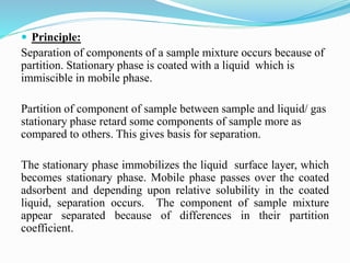  Principle:
Separation of components of a sample mixture occurs because of
partition. Stationary phase is coated with a liquid which is
immiscible in mobile phase.
Partition of component of sample between sample and liquid/ gas
stationary phase retard some components of sample more as
compared to others. This gives basis for separation.
The stationary phase immobilizes the liquid surface layer, which
becomes stationary phase. Mobile phase passes over the coated
adsorbent and depending upon relative solubility in the coated
liquid, separation occurs. The component of sample mixture
appear separated because of differences in their partition
coefficient.
 