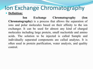 Ion Exchange Chromatography
 Definition:
Ion Exchange Chromatography (Ion
Chromatography) is a process that allows the separation of
ions and polar molecules based on their affinity to the ion
exchanger. It can be used for almost any kind of charged
molecules including large protein, small nucleotide and amino
acids. The solution to be injected is called Sample and
individually separated components are called analytes. It is
often used in protein purification, water analysis, and quality
control.
 