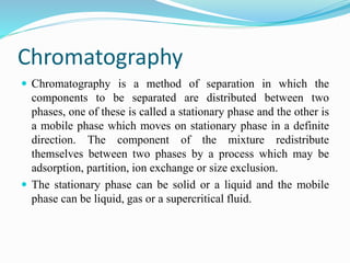 Chromatography
 Chromatography is a method of separation in which the
components to be separated are distributed between two
phases, one of these is called a stationary phase and the other is
a mobile phase which moves on stationary phase in a definite
direction. The component of the mixture redistribute
themselves between two phases by a process which may be
adsorption, partition, ion exchange or size exclusion.
 The stationary phase can be solid or a liquid and the mobile
phase can be liquid, gas or a supercritical fluid.
 