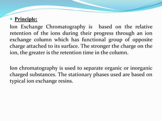  Principle:
Ion Exchange Chromatography is based on the relative
retention of the ions during their progress through an ion
exchange column which has functional group of opposite
charge attached to its surface. The stronger the charge on the
ion, the greater is the retention time in the column.
Ion chromatography is used to separate organic or inorganic
charged substances. The stationary phases used are based on
typical ion exchange resins.
 