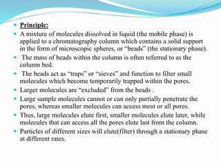  Principle:
 A mixture of molecules dissolved in liquid (the mobile phase) is
applied to a chromatography column which contains a solid support
in the form of microscopic spheres, or “beads” (the stationary phase).
 The mass of beads within the column is often referred to as the
column bed.
 The beads act as “traps” or “sieves” and function to filter small
molecules which become temporarily trapped within the pores.
 Larger molecules are “excluded” from the beads .
 Large sample molecules cannot or can only partially penetrate the
pores, whereas smaller molecules can access most or all pores.
 Thus, large molecules elute first, smaller molecules elute later, while
molecules that can access all the pores elute last from the column.
 Particles of different sizes will elute(filter) through a stationary phase
at different rates.
 