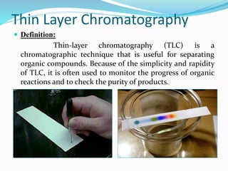 Thin Layer Chromatography
 Definition:
Thin-layer chromatography (TLC) is a
chromatographic technique that is useful for separating
organic compounds. Because of the simplicity and rapidity
of TLC, it is often used to monitor the progress of organic
reactions and to check the purity of products.
 