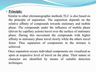  Principle:
Similar to other chromatographic methods TLC is also based on
the principle of separation. The separation depends on the
relative affinity of compounds towards stationary and mobile
phase. The compounds under the influence of mobile phase
(driven by capillary action) travel over the surface of stationary
phase. During this movement the compounds with higher
affinity to stationary phase travel slowly while the others travel
faster. Thus separation of components in the mixture is
achieved.
Once separation occurs individual components are visualized as
spots at respective level of travel on the plate. Their nature or
character are identified by means of suitable detection
techniques.
 