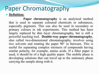 Paper Chromatography
 Definition:
Paper chromatography is an analytical method
that is used to separate coloured chemicals or substances,
especially pigments. This can also be used in secondary or
primary colours in ink experiments. This method has been
largely replaced by thin layer chromatography, but is still a
powerful teaching tool. Double-way paper chromatography,
also called two-dimensional chromatography, involves using
two solvents and rotating the paper 90° in between. This is
useful for separating complex mixtures of compounds having
similar polarity, for example, amino acids. If a filter paper is
used, it should be of a high quality paper. The mobile phase is
developing solutions that can travel up to the stationary phase
carrying the sample along with it.
 
