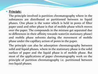  Principle:
The principle involved is partition chromatography where in the
substances are distributed or partitioned between to liquid
phases. One phase is the water which is held in pores of filter
paper used and other phase is that of mobile phase which moves
over the paper. The compounds in the mixture get separated due
to differences in their affinity towards water(in stationary phase)
and mobile phase solvents during the movement of mobile
phase under the capillary action of pores in the paper.
The principle can also be adsorption chromatography between
solid and liquid phases, where in the stationary phase is the solid
surface of paper and the liquid phase is of mobile phase. But
most of the applications of paper chromatography work on the
principle of partition chromatography i.e. partitioned between
two liquid phases.
 