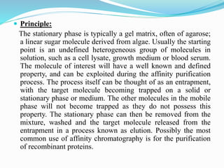  Principle:
The stationary phase is typically a gel matrix, often of agarose;
a linear sugar molecule derived from algae. Usually the starting
point is an undefined heterogeneous group of molecules in
solution, such as a cell lysate, growth medium or blood serum.
The molecule of interest will have a well known and defined
property, and can be exploited during the affinity purification
process. The process itself can be thought of as an entrapment,
with the target molecule becoming trapped on a solid or
stationary phase or medium. The other molecules in the mobile
phase will not become trapped as they do not possess this
property. The stationary phase can then be removed from the
mixture, washed and the target molecule released from the
entrapment in a process known as elution. Possibly the most
common use of affinity chromatography is for the purification
of recombinant proteins.
 