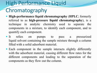 High Performance Liquid
Chromatography
 High-performance liquid chromatography (HPLC; formerly
referred to as high-pressure liquid chromatography), is a
technique in analytic chemistry used to separate the
components in a mixture, to identify each component, and to
quantify each component.
 It relies on pumps to pass a pressurized
liquid solvent containing the sample mixture through a column
filled with a solid adsorbent material.
 Each component in the sample interacts slightly differently
with the adsorbent material, causing different flow rates for the
different components and leading to the separation of the
components as they flow out the column.
 