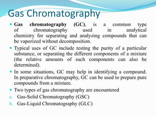 Gas Chromatography
 Gas chromatography (GC), is a common type
of chromatography used in analytical
chemistry for separating and analyzing compounds that can
be vaporized without decomposition.
 Typical uses of GC include testing the purity of a particular
substance, or separating the different components of a mixture
(the relative amounts of such components can also be
determined).
 In some situations, GC may help in identifying a compound.
In preparative chromatography, GC can be used to prepare pure
compounds from a mixture.
 Two types of gas chromatography are encountered
a. Gas-Solid Chromatography (GSC)
b. Gas-Liquid Chromatography (GLC)
 