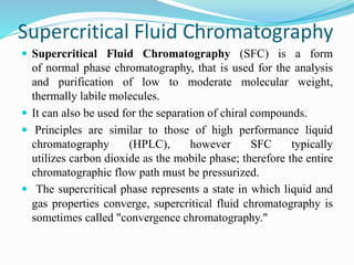Supercritical Fluid Chromatography
 Supercritical Fluid Chromatography (SFC) is a form
of normal phase chromatography, that is used for the analysis
and purification of low to moderate molecular weight,
thermally labile molecules.
 It can also be used for the separation of chiral compounds.
 Principles are similar to those of high performance liquid
chromatography (HPLC), however SFC typically
utilizes carbon dioxide as the mobile phase; therefore the entire
chromatographic flow path must be pressurized.
 The supercritical phase represents a state in which liquid and
gas properties converge, supercritical fluid chromatography is
sometimes called "convergence chromatography."
 
