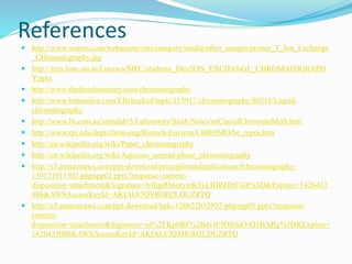 References
 http://www.waters.com/webassets/cms/category/media/other_images/primer_T_Ion_Exchange
_CHromatography.jpg
 http://xray.bmc.uu.se/Courses/MPC/students_files/ION_EXCHANGE_CHROMATOGRAPH
Y.pptx
 http://www.thefreedictionary.com/chromatography
 http://www.britannica.com/EBchecked/topic/115917/chromatography/80518/Liquid-
chromatography
 http://www.ltt.com.au/simulab/5/Laboratory/StudyNotes/snClassifChromatoMeth.htm
 http://www.rpi.edu/dept/chem-eng/Biotech-Environ/CHROMO/be_types.htm
 http://en.wikipedia.org/wiki/Paper_chromatography
 http://en.wikipedia.org/wiki/Aqueous_normal-phase_chromatography
 http://s3.amazonaws.com/ppt-download/principlesandapplicationofchromatography-
130121011302-phpapp02.pptx?response-content-
disposition=attachment&Signature=lvlIqsf0i6utymK3xLIDRIThCG8%3D&Expires=1426432
486&AWSAccessKeyId=AKIAIA7QTBOH2LDUZRTQ
 http://s3.amazonaws.com/ppt-download/hplc-120622032932-phpapp01.pptx?response-
content-
disposition=attachment&Signature=of%2FKpbRF%2BdvtUfOS0nOATt4kMIg%3D&Expires=
1426433000&AWSAccessKeyId=AKIAIA7QTBOH2LDUZRTQ
 