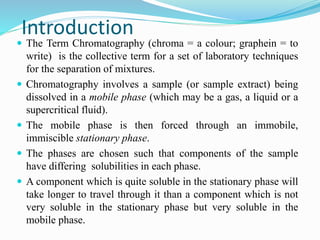 Introduction
 The Term Chromatography (chroma = a colour; graphein = to
write) is the collective term for a set of laboratory techniques
for the separation of mixtures.
 Chromatography involves a sample (or sample extract) being
dissolved in a mobile phase (which may be a gas, a liquid or a
supercritical fluid).
 The mobile phase is then forced through an immobile,
immiscible stationary phase.
 The phases are chosen such that components of the sample
have differing solubilities in each phase.
 A component which is quite soluble in the stationary phase will
take longer to travel through it than a component which is not
very soluble in the stationary phase but very soluble in the
mobile phase.
 