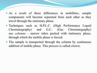 As a result of these differences in mobilities, sample
components will become separated from each other as they
travel through the stationary phase.
 Techniques such as H.P.L.C. (High Performance Liquid
Chromatography) and G.C. (Gas Chromatography)
use columns - narrow tubes packed with stationary phase,
through which the mobile phase is forced.
 The sample is transported through the column by continuous
addition of mobile phase. This process is called elution.
 
