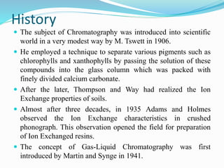 History
 The subject of Chromatography was introduced into scientific
world in a very modest way by M. Tswett in 1906.
 He employed a technique to separate various pigments such as
chlorophylls and xanthophylls by passing the solution of these
compounds into the glass column which was packed with
finely divided calcium carbonate.
 After the later, Thompson and Way had realized the Ion
Exchange properties of soils.
 Almost after three decades, in 1935 Adams and Holmes
observed the Ion Exchange characteristics in crushed
phonograph. This observation opened the field for preparation
of Ion Exchanged resins.
 The concept of Gas-Liquid Chromatography was first
introduced by Martin and Synge in 1941.
 