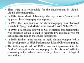  They were also responsible for the development in Liquid-
Liquid chromatography.
 In 1944, from Martin laboratory, the separation of amino acid
by paper chromatography was reported.
 In 1952, the importance of the chromatography was observed
when both Synge and Martin were awarded with Nobel Prize.
 In 1959, a technique known as Gel Filtration chromatography
was observed which is used to separate low molecular weight
substances from high molecular substances.
 In 1960, further improvement in liquid chromatography led to
the development of High Performance Liquid Chromatography.
 The following decade of 1970’s saw an improvement in the
field of adsorption chromatography in the form of Affinity
chromatography which was mainly based on biological
interactions.
 