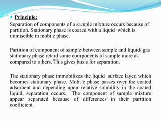  Principle:
Separation of components of a sample mixture occurs because of
partition. Stationary phase is coated with a l...