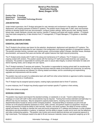 05/2012 Information Technology – IT Analyst 1
Bend-La Pine Schools
Deschutes County
Bend, Oregon 97701
Position Title: IT Analyst
Department: Technology
Reports To: Information Technology Director
JOB DEFINITION:
Under limited supervision, the IT Analyst advocates for user interests and involvement in the selection, development,
deployment, and ongoing operation of District IT systems. The position works closely with IT staff, users and business
partners to develop system and user documentation, configure system settings, define security roles, develop reports,
extract data, create interfaces, provide user training, maintain IT systems and assist with system updates. IT Analysts
may have tasks assigned by, or take direction from, IT management, IT Project Managers, IT Engineers or identified
leads.
NATURE AND SCOPE OF WORK:
ESSENTIAL JOB FUNCTIONS:
The IT Analyst is the primary user liaison for the selection, development, deployment and operation of IT systems. The
position represents and advocates for user interests in the configuration and ongoing operation of management systems.
The position provides training, oversees user interest groups, communicates system changes, identifies issues, develops
documentation, and assures that users are familiar with system features that might improve productivity.
The IT Analyst works closely with IT staff in the setup and maintenance of IT software. The IT Analyst is a primary
ongoing contact with vendors. This position assists with the training of IT staff and provides level-two user support as
necessary. The position is responsible for working with users to assure data integrity, to extract information for state and
district reporting needs, and to design end user reports.
The IT Analyst maintains IT services and systems. The position is responsible for training school staff; for monitoring the
currency and content of information; for assuring that services meet the needs of the District and community; for assuring
that policies and procedures are followed; for chairing related committees; and for coordinating and implementing
upgrades and improvements with the vendor.
The position may work as part of a collaborative team with staff from other school districts or agencies to define necessary
system enhancements or modifications.
The IT Analyst may be assigned special projects, creating highly specialized start to finish IT solutions.
In some instances, the IT Analyst may directly support and maintain specific IT systems in their entirety.
Fulfills other duties as assigned.
WORKING CONDITIONS:
The position may require work beyond the standard workday, on weekends or on-call. Travel to attend trainings,
meetings or to work with staff in other school districts may be required. Training that involves extended overnight stay in a
different city may be necessary. May be assigned to special project teams, including cross-functional and inter-
departmental teams housed at various and/or changing locations. Occasional lifting is necessary as part of the job
function as is the physical dexterity necessary to move, cable, connect, and perform repairs on equipment. Visual and
hearing requirements include the ability to read manuals, imprints, and serial numbers, the ability to monitor auditory
signals and alarms, the ability to maintain the voice and sound components of IT software and hardware, to enter problem
descriptions and documentation in systems, to keyboard, and the ability to speak in public and to work over the telephone
and video conferencing systems. The position may involve work around electrical services and occasional exposure to
high noise levels. The employee needs to be able to lift and maneuver materials, boxes or equipment weighing up to 50
 