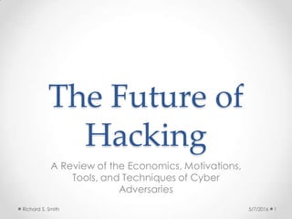 The Future of
Hacking
A Review of the Economics, Motivations,
Tools, and Techniques of Cyber
Adversaries
5/7/2016 1Richard S. Smith
 