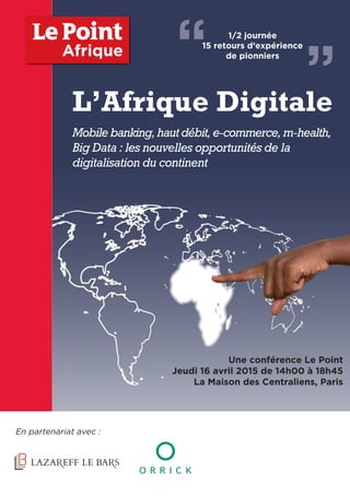 L’Afrique Digitale
Mobilebanking,hautdébit,e-commerce,m-health,
Big Data : les nouvelles opportunités de la
digitalisation du continent
En partenariat avec :
Une conférence Le Point
Jeudi 16 avril 2015 de 14h00 à 18h45
La Maison des Centraliens, Paris
Afrique “ ”
1/2 journée
15 retours d’expérience
de pionniers
 