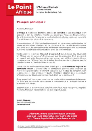Madame, Monsieur,
L’Afrique a réalisé ces dernières années un véritable « saut quantique » en
gagnant le pari du téléphone mobile sans passer par l’étape du téléphone fixe.
Ce phénomène est à l’origine de la modernisation de plusieurs secteurs comme la
finance, la santé ou encore le e-commerce.
Sur un continent où 63%(1) de la population vit en zone rurale, où le nombre de
médecins pour 10 000 habitants est de 2,6(2)
et où le taux de bancarisation atteint
tout juste 18%(3), les services mobiles deviennent une arme puissante pour l’accès
aux soins, aux services bancaires et aux biens de consommation.
Reste à relever le défi de l’Internet à haut débit, qui demeure peu développé
en Afrique tant en termes d’infrastructures que de ressources. C’est un marché
en devenir qui attire les convoitises des acteurs des différents écosystèmes,
convaincus que l’Afrique s’apprête à réaliser le même saut technologique avec le
développement accéléré de l’Internet mobile.
Quels sont les nouveaux débouchés offerts par la transformation digitale du
continent africain ? Quelle carte les entreprises peuvent-elles jouer sur ce
marché en plein boom ? Comment s’adapter aux modes de consommation
« connectés » des africains ? Quelle stratégie adopter pour contribuer
eﬃcacement au développement du haut débit sur le continent ?
Pour répondre à toutes ces questions sur la révolution numérique de l’Afrique,
Le Point est heureux de vous convier à sa conférence « L’Afrique Digitale »
le 16 avril 2015 à Paris.
Espérant avoir le plaisir de vous compter parmi nous, nous vous prions, d’agréer,
Madame, Monsieur, nos salutations les plus respectueuses.
Malick Diawara,
Responsable éditorial,
Le Point Afrique
Pourquoi participer ?
Afrique
Découvrez notre panel d’orateurs complet
ainsi que leurs biographies sur notre site dédié
http://www.lepoint.fr/html/conferences.php
L’Afrique Digitale
Jeudi 16 avril 2015
La Maison des Centraliens, Paris
(1) Banque Mondiale (2013) - (2) Statistiques sanitaires mondiales de l’OMS (2014)
(3) Banque européenne d’investissement (2013)
 