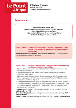 14h00 – 14h30 OUVERTURE : Décrypter le « tsunami » digital dans l’Afrique
plurielle - Etat des lieux et perspectives de développement à
horizon 2020
Thierry N’Doufou, CEO, Siregex Plc - Qelasy |Côte d’Ivoire – Concepteur de la
première tablette éducative d’Afrique
14h30 – 15h15 PANEL 1 : Match télécoms vs banques, qui sortira gagnant du
marché du mobile banking en Afrique ?
• Comment le paiement mobile est-il parvenu à révolutionner le marché des
télécommunications ?
• Le « mobile money », une innovation frugale et un modèle économique
précurseur duplicable ?
• Quel avenir pour la bancarisation dans un monde où la technologie mobile
a le pouvoir de faire décoller l’accès aux services ﬁnanciers ? Quelles voies
d’innovation pour les banques ?
• Quels freins règlementaires majeurs rencontre le marché du mobile banking ?
• Comment réguler les transferts d’argent transfrontaliers qui s’effectuent hors
des circuits bancaires réglementés ? Risques de fraude, de blanchiment de
capitaux et de terrorisme ?
Claire Alexandre, Head of Commercial & Strategy, Mobile Payments, M-Pesa,
Vodafone Group | UK
Jean-Marc Chaudoreille, Head of Payments, International Retail Banking, BNP
Paribas | France
Benoît Le Bars, Managing Partner, Professeur de droit, Lazareﬀ Le Bars | France
Les débats seront animés par :
• Malick Diawara, Responsable éditorial, Le Point Afrique •
• Etienne Gernelle, Directeur, Le Point •
• Sébastien Le Fol, Directeur de la rédaction, Le Point •
• Guillaume Grallet, Journaliste, Le Point •
L’Afrique Digitale
Jeudi 16 avril 2015
La Maison des Centraliens, Paris
Afrique
Programme
 
