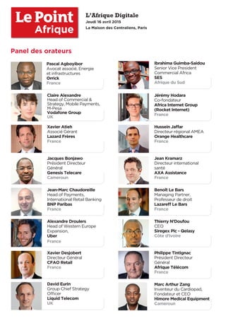 L’Afrique Digitale
Jeudi 16 avril 2015
La Maison des Centraliens, Paris
Thierry N’Doufou
CEO
Siregex Plc - Qelasy
Côte d’Ivoire
Ibrahima Guimba-Saidou
Senior Vice President
Commercial Africa
SES
Afrique du Sud
Claire Alexandre
Head of Commercial &
Strategy, Mobile Payments,
M-Pesa
Vodafone Group
UK
Jérémy Hodara
Co-fondateur
Africa Internet Group
(Rocket Internet)
France
Jean-Marc Chaudoreille
Head of Payments,
International Retail Banking
BNP Paribas
France
Hussein Jaﬀar
Directeur régional AMEA
Orange Healthcare
France
Benoît Le Bars
Managing Partner,
Professeur de droit
Lazareﬀ Le Bars
France
Marc Arthur Zang
Inventeur du Cardiopad,
Fondateur et CEO
Himore Medical Equipment
Cameroun
Xavier Desjobert
Directeur Général
CFAO Retail
France
Xavier Atieh
Associé Gérant
Lazard Frères
France
Jacques Bonjawo
Président Directeur
Général
Genesis Telecare
Cameroun
Jean Kramarz
Directeur international
santé
AXA Assistance
France
Alexandre Droulers
Head of Western Europe
Expansion,
Uber
France
Philippe Tintignac
Président Directeur
Général
Afrique Télécom
France
David Eurin
Group Chief Strategy
Oﬃcer
Liquid Telecom
UK
Pascal Agboyibor
Avocat associé, Energie
et infrastructures
Orrick
France
Afrique
Panel des orateurs
 