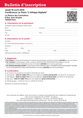 Bulletin d’inscription
Jeudi 16 avril 2015
Conférence Le Point “L’Afrique Digitale”
La Maison des Centraliens
8 Rue Jean Goujon
75008 Paris
A. Informations sur le participant
o Mademoiselle o Madame o Monsieur
Nom :	 Prénom :
Fonction :
Tel : 	 Fax :
E-mail :
B. Informations sur la société
Société : 	
N° TVA intracommunautaire (impératif) :
Adresse :
CP : 	 Ville : 	
Pays :	 Tel : 	 Fax :
Adresse de facturation si différente :
C. Réglement
o Par chèque à l’ordre de Development Institute International en portant la mention LDA1504 au dos du chèque
o Par virement à notre banque : BNP, compte N°30004 00760 00010009271/92 libellé au nom de
Development institute international avec la mention LDA1504 et le nom du participant
o Par virement international SWIFT à notre banque : BNP AFRPPPCE, IBAN : FR7630004 00760 000 10009271 /92 libellé
au nom de Development institute international avec la mention LDA1504 et le nom du participant
D. Confirmation
o Je m’inscris et accepte les Conditions Générales de Vente
o Tarif spécial : 340E HT (408E TTC) pour tout règlement avant le 20/02/2015, soit 150 E HT de réduction
o Tarif spécial : 390E HT (468E TTC) pour tout règlement avant le 03/04/2015, soit 100 E HT de réduction
o Plein tarif : 490E HT (588E TTC) pour tout règlement après le 03/04/2015
o Tarif de groupe : contactez-nous au +33(0)1 43 12 85 55
Signature et cachet de l’entreprise :
Pour participer aux débats, merci de renvoyer ce coupon accompagné de votre règlement à l’ordre de Dii
• Par courrier à l’attention de LE POINT - Dii agency
• 164 bd Haussmann • 75008 Paris • Par tel au +33 (0)1 43 12 85 55
• Par mail à lepoint@development-institute.com • Par fax +33(0)1 40 06 95 26
ConditionsGénéralesdeVente:Lesfraisd’inscriptiondoiventimpérativementêtreréglésenintégralitéavantl’évènement.Ilscomprennentl’accèsauséminaire,auxpausescafé
et au cocktail. Les organisateurs se réservent le droit de modifier le programme et le lieu du séminaire si les circonstances les y obligent. Conditions d‘annulation et de
remplacement : Toute annulation doit nous être communiquée par écrit. Pour toute annulation plus de 30 jours avant la formation, vous pouvez bénéficier d’un report sans
frais sur une session de votre choix sur l’année. Pour toute annulation 30 à 15 jours avant le séminaire les frais seront de 200 € HT. Pour toute annulation à moins de 15 jours,
les frais de participation seront dus en totalité. Dans ce cas le participant peut se faire remplacer par une autre personne appartenant à l’entreprise. Merci de nous notifier le
nom du remplaçant par écrit.
Les informations recueillies font l’objet d’un traitement informatique destiné à valider votre participation et votre inscription à notre événement. Les destinataires des données
Development institute international. Conformément à la loi « informatique et libertés » du 6 janvier 1978 modifiée en 2004, vous bénéficiez d’un droit d’accès et de rectifica-
tion aux informations qui vous concernent, que vous pouvez exercer en vous adressant au Service Clients de Development institute international qui gérera le traitement à
l’adressesuivante:service-clients@development-institute.com.Vouspouvezégalement,pourdesmotifslégitimes,vousopposerautraitementdesdonnéesvousconcernant.
La facture tient lieu de convention simplifiée de formation professionnelle
LDA1504
Scan pour inscription
 