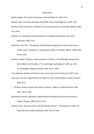 11
Works Cited
Baldick, Robert. The Life of J-K Huysmans. Oxford: Oxford UP, 1955. Print.
Beckson, Kyle. The Critical Heritage: Oscar Wilde. Hove: Psychology Press, 1997. Print.
Brendan, King. Introduction. À Rebours. By Joris-Karl Huysmans. Cambridge: Dedalus, 2008.
iii-xx. Print.
Colletta, Lisa. Dark Humor and Social Satire in the Modern British Novel. New York:
Macmillan, 2003. Print.
Dahlström, Carl E.W.L.. “Stringberg’s ‘Naturalististika Sorgespel’ and Zola’s Naturalism: I.
‘Fröken Julie’: Introduction.” Scandinavian Studies 17.8 (1943): 269-81. JSTOR. Web.
04 Jan. 2015.
Donohue, Joseph. "Distance, death and desire in Salome." The Cambridge Companion to
Oscar Wilde. Ed. Peter Raby. 1st
ed. Cambridge: Cambridge UP, 1997. pp. 118-
42. Cambridge Companions Online. Web. 03 Jan. 2015.
Frye, Northrop. Anatomy of Criticism: Four Essays. New York: Princeton UP, 1957. Print.
Huysmans, Joris-Karl. Against Nature (A Rebours). Trans. Robert Baldick. London: Penguin,
2003. Print.
---. “Preface: Written Twenty Years After the Novel.” ibiblio. U of North Carolina, 1997.
Web. 02 Jan. 2015.
McGuinness, Patrick. Appendix II. Against Nature (A Rebours). By Joris-Karl Huysmans.
London: Penguin, 2003. 219-27. Print.
Palmeri, Frank. “Narrative Satire in the Nineteenth Century.” A Companion to Satire. Ed,
Ruben Quintero. Oxford: Blackwell, 2007. 361-76. Print.
 