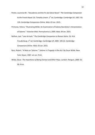 12
Porter, Laurence M.. "Decadence and the Fin-de-Siècle Novel.” The Cambridge Companion
to the French Novel. Ed. Timothy Unwin. 1st
ed. Cambridge: Cambridge UP, 1997. 93-
110. Cambridge Companions Online. Web. 03 Jan. 2015.
Primorac, Yelena. “Illustrating Wilde: An Examination of Aubrey Beardsley’s Interpretation
of Salome.” Victorian Web. Pennsylvania U, 2009. Web. 04 Jan. 2015.
Relihan, Joel. "Late Arrivals." The Cambridge Companion to Roman Satire. Ed. Kirk
Freudenburg. 1st
ed. Cambridge: Cambridge UP, 2005. 109-22. Cambridge
Companions Online. Web. 03 Jan. 2015.
Ross, Robert. “A Note on ‘Salome.’” Salome: A Tragedy in One Act. By Oscar Wilde. New
York: Dover, 1967. xiii-xvi. Print.
Wilde, Oscar. The Importance of Being Earnest and Other Plays. London: Penguin, 2000. 65-
99. Print.
 