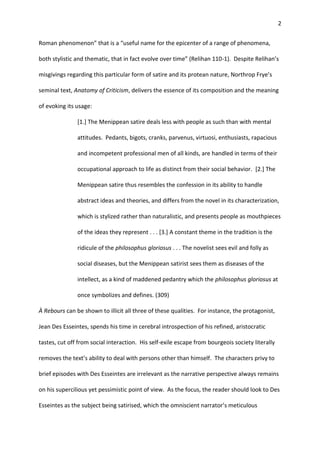 2
Roman phenomenon” that is a “useful name for the epicenter of a range of phenomena,
both stylistic and thematic, that in fact evolve over time” (Relihan 110-1). Despite Relihan’s
misgivings regarding this particular form of satire and its protean nature, Northrop Frye’s
seminal text, Anatomy of Criticism, delivers the essence of its composition and the meaning
of evoking its usage:
[1.] The Menippean satire deals less with people as such than with mental
attitudes. Pedants, bigots, cranks, parvenus, virtuosi, enthusiasts, rapacious
and incompetent professional men of all kinds, are handled in terms of their
occupational approach to life as distinct from their social behavior. [2.] The
Menippean satire thus resembles the confession in its ability to handle
abstract ideas and theories, and differs from the novel in its characterization,
which is stylized rather than naturalistic, and presents people as mouthpieces
of the ideas they represent . . . [3.] A constant theme in the tradition is the
ridicule of the philosophus gloriosus . . . The novelist sees evil and folly as
social diseases, but the Menippean satirist sees them as diseases of the
intellect, as a kind of maddened pedantry which the philosophus gloriosus at
once symbolizes and defines. (309)
À Rebours can be shown to illicit all three of these qualities. For instance, the protagonist,
Jean Des Esseintes, spends his time in cerebral introspection of his refined, aristocratic
tastes, cut off from social interaction. His self-exile escape from bourgeois society literally
removes the text’s ability to deal with persons other than himself. The characters privy to
brief episodes with Des Esseintes are irrelevant as the narrative perspective always remains
on his supercilious yet pessimistic point of view. As the focus, the reader should look to Des
Esseintes as the subject being satirised, which the omniscient narrator’s meticulous
 