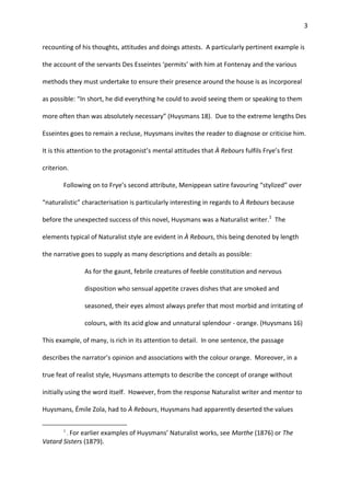 3
recounting of his thoughts, attitudes and doings attests. A particularly pertinent example is
the account of the servants Des Esseintes ‘permits’ with him at Fontenay and the various
methods they must undertake to ensure their presence around the house is as incorporeal
as possible: “In short, he did everything he could to avoid seeing them or speaking to them
more often than was absolutely necessary” (Huysmans 18). Due to the extreme lengths Des
Esseintes goes to remain a recluse, Huysmans invites the reader to diagnose or criticise him.
It is this attention to the protagonist’s mental attitudes that À Rebours fulfils Frye’s first
criterion.
Following on to Frye’s second attribute, Menippean satire favouring “stylized” over
“naturalistic” characterisation is particularly interesting in regards to À Rebours because
before the unexpected success of this novel, Huysmans was a Naturalist writer.1
The
elements typical of Naturalist style are evident in À Rebours, this being denoted by length
the narrative goes to supply as many descriptions and details as possible:
As for the gaunt, febrile creatures of feeble constitution and nervous
disposition who sensual appetite craves dishes that are smoked and
seasoned, their eyes almost always prefer that most morbid and irritating of
colours, with its acid glow and unnatural splendour - orange. (Huysmans 16)
This example, of many, is rich in its attention to detail. In one sentence, the passage
describes the narrator’s opinion and associations with the colour orange. Moreover, in a
true feat of realist style, Huysmans attempts to describe the concept of orange without
initially using the word itself. However, from the response Naturalist writer and mentor to
Huysmans, Émile Zola, had to À Rebours, Huysmans had apparently deserted the values
1
. For earlier examples of Huysmans’ Naturalist works, see Marthe (1876) or The
Vatard Sisters (1879).
 